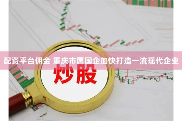 配资平台佣金 重庆市属国企加快打造一流现代企业