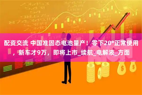 配资交流 中国准固态电池量产！零下20°正常使用，新车才9万，即将上市_续航_电解液_方面