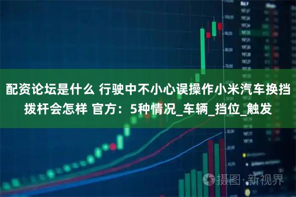 配资论坛是什么 行驶中不小心误操作小米汽车换挡拨杆会怎样 官方：5种情况_车辆_挡位_触发