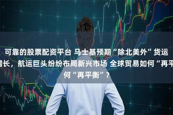 可靠的股票配资平台 马士基预期“除北美外”货运量将增长，航运巨头纷纷布局新兴市场 全球贸易如何“再平衡”？