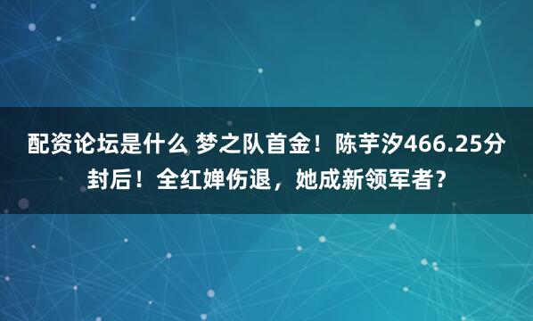 配资论坛是什么 梦之队首金！陈芋汐466.25分封后！全红婵伤退，她成新领军者？